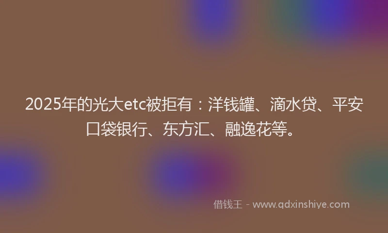 2025年的光大etc被拒有：洋钱罐、滴水贷、平安口袋银行、东方汇、融逸花等。