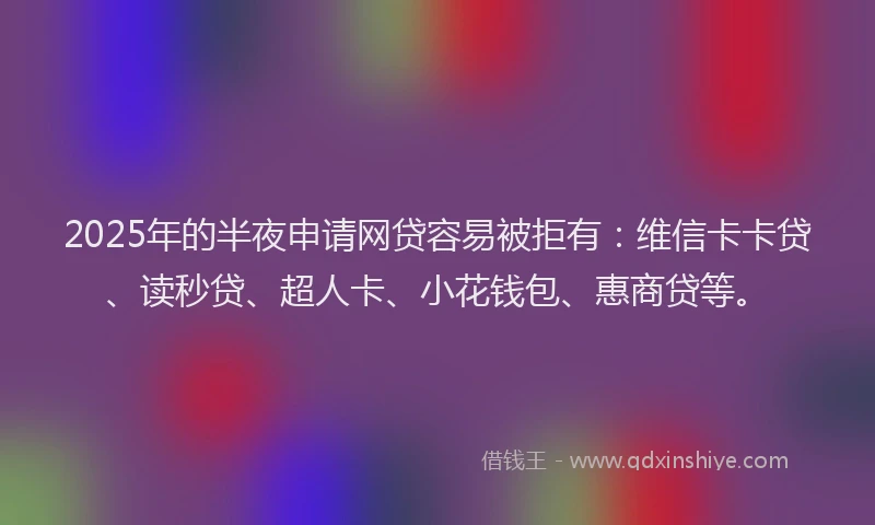 2025年的半夜申请网贷容易被拒有：维信卡卡贷、读秒贷、超人卡、小花钱包、惠商贷等。