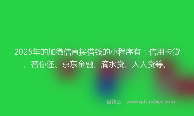 2025年的加微信直接借钱的小程序有：信用卡贷、替你还、京东金融、滴水贷、人人贷等。