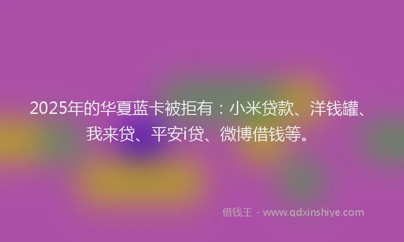 2025年的华夏蓝卡被拒有：小米贷款、洋钱罐、我来贷、平安i贷、微博借钱等。