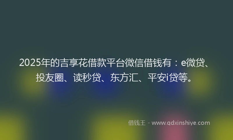 2025年的吉享花借款平台微信借钱有：e微贷、投友圈、读秒贷、东方汇、平安i贷等。