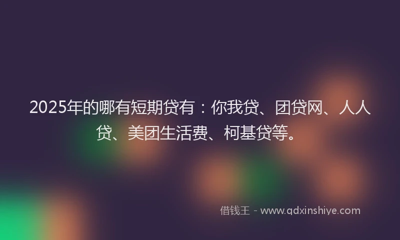 2025年的哪有短期贷有：你我贷、团贷网、人人贷、美团生活费、柯基贷等。