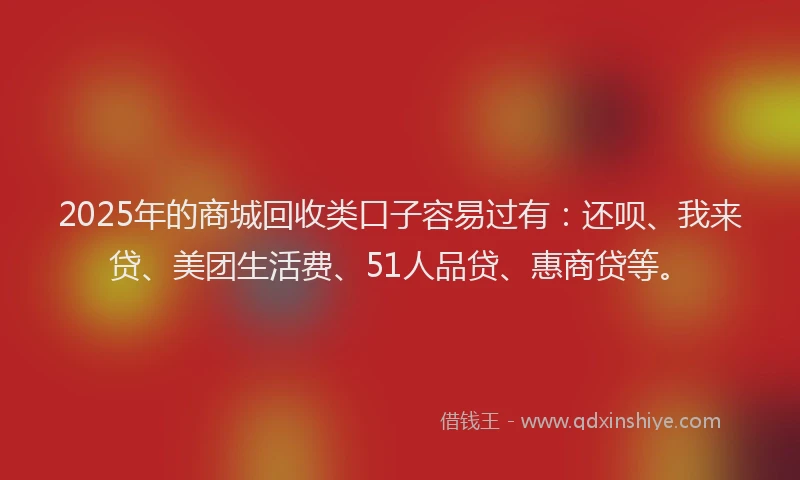 2025年的商城回收类口子容易过有：还呗、我来贷、美团生活费、51人品贷、惠商贷等。