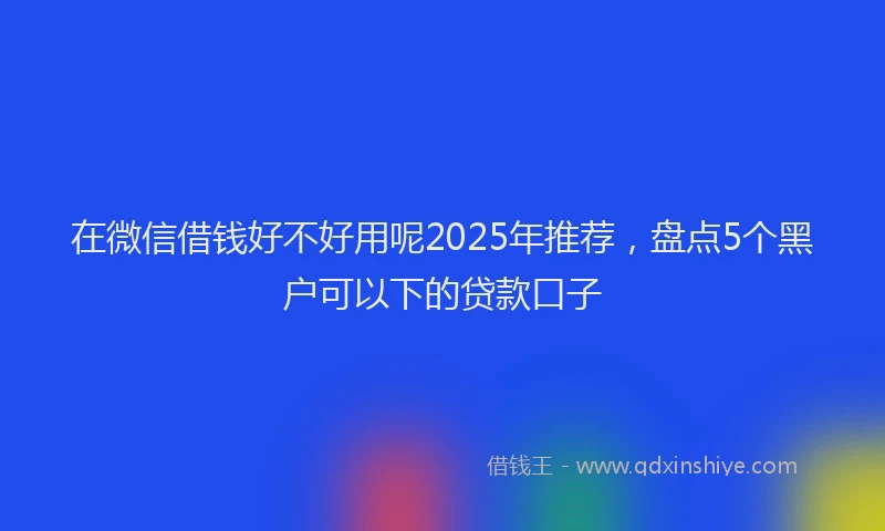 在微信借钱好不好用呢2025年推荐，盘点5个黑户可以下的贷款口子