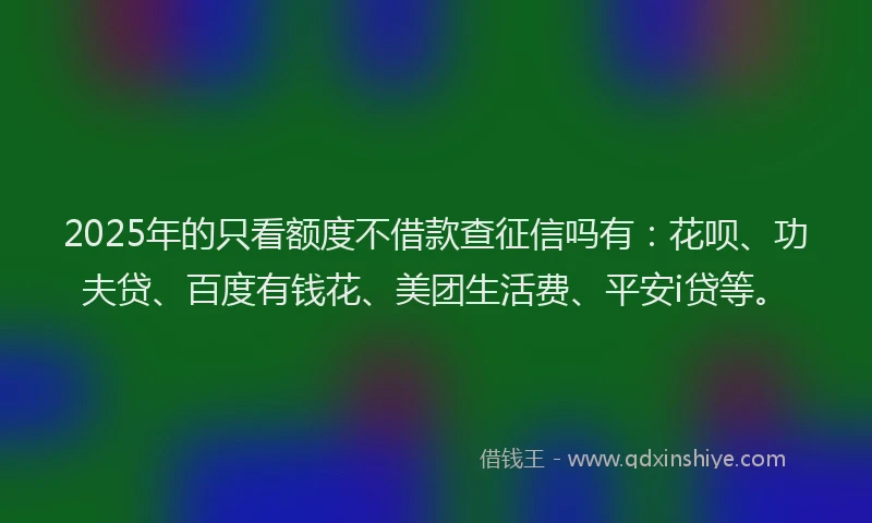 2025年的只看额度不借款查征信吗有：花呗、功夫贷、百度有钱花、美团生活费、平安i贷等。