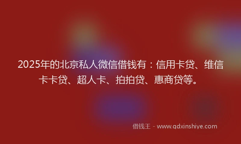 2025年的北京私人微信借钱有：信用卡贷、维信卡卡贷、超人卡、拍拍贷、惠商贷等。