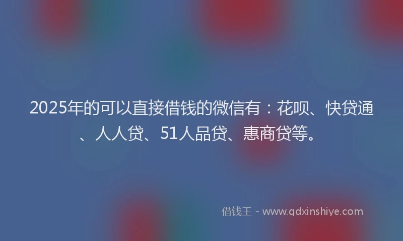 2025年的可以直接借钱的微信有：花呗、快贷通、人人贷、51人品贷、惠商贷等。
