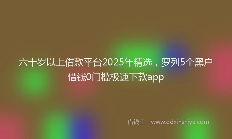 六十岁以上借款平台2025年精选，罗列5个黑户借钱0门槛极速下款app