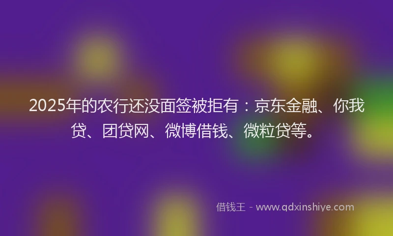 2025年的农行还没面签被拒有：京东金融、你我贷、团贷网、微博借钱、微粒贷等。
