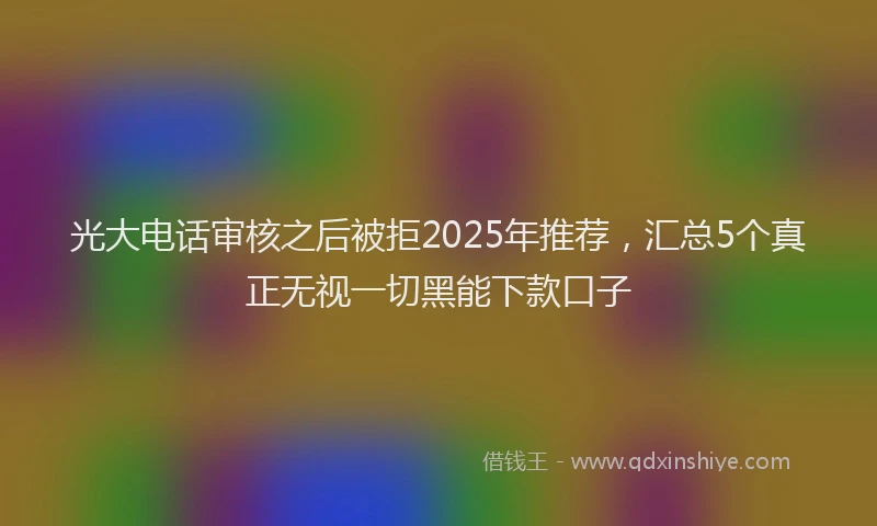 光大电话审核之后被拒2025年推荐，汇总5个真正无视一切黑能下款口子