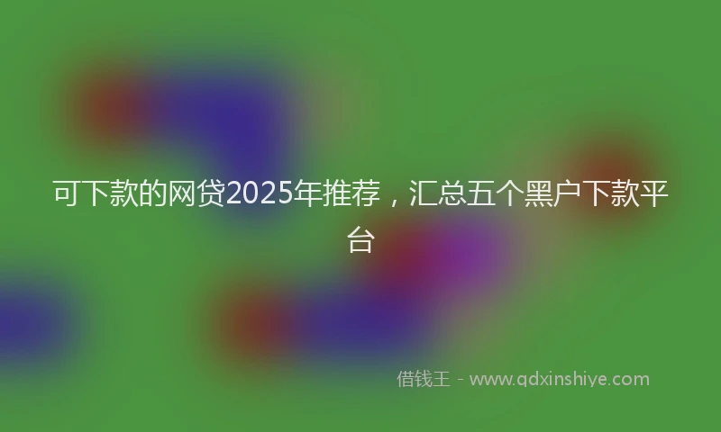 可下款的网贷2025年推荐，汇总五个黑户下款平台