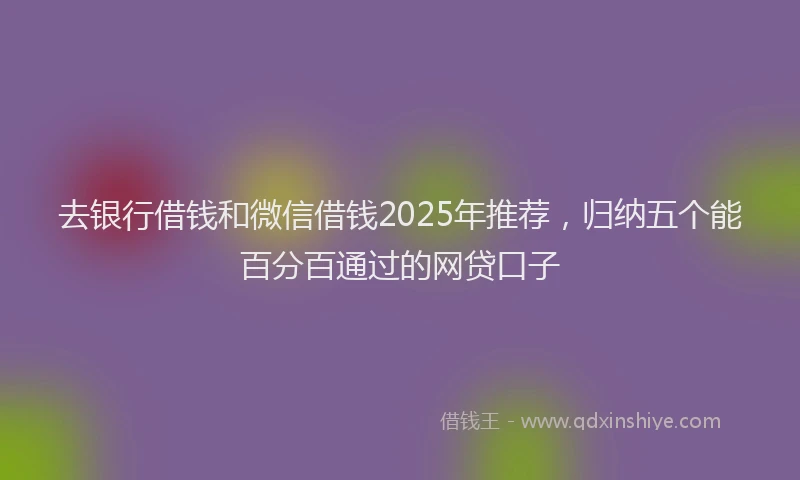 去银行借钱和微信借钱2025年推荐，归纳五个能百分百通过的网贷口子