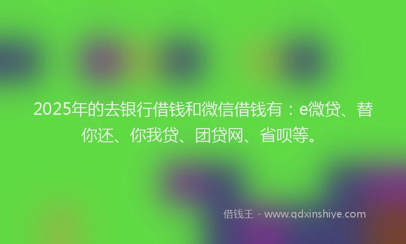 2025年的去银行借钱和微信借钱有：e微贷、替你还、你我贷、团贷网、省呗等。