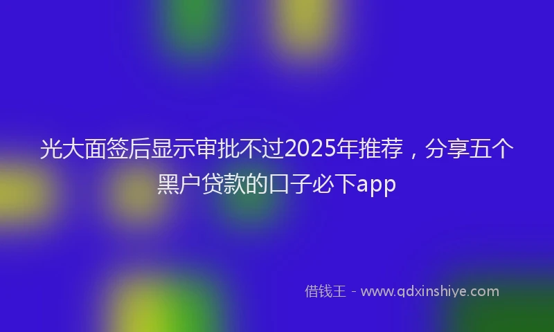 光大面签后显示审批不过2025年推荐，分享五个黑户贷款的口子必下app