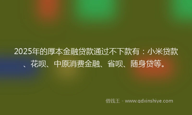 2025年的厚本金融贷款通过不下款有：小米贷款、花呗、中原消费金融、省呗、随身贷等。