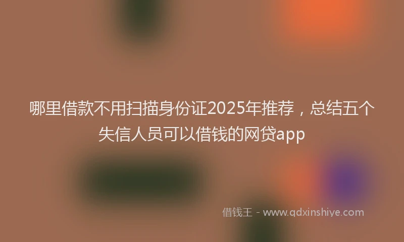 哪里借款不用扫描身份证2025年推荐，总结五个失信人员可以借钱的网贷app