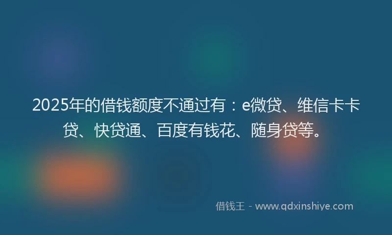 2025年的借钱额度不通过有：e微贷、维信卡卡贷、快贷通、百度有钱花、随身贷等。