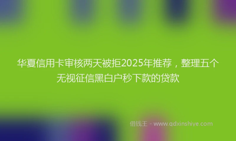 华夏信用卡审核两天被拒2025年推荐，整理五个无视征信黑白户秒下款的贷款