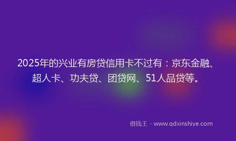 2025年的兴业有房贷信用卡不过有：京东金融、超人卡、功夫贷、团贷网、51人品贷等。