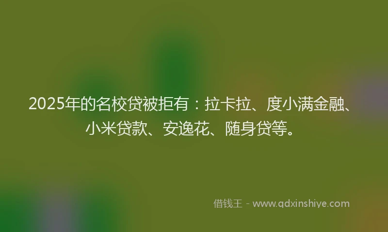2025年的名校贷被拒有：拉卡拉、度小满金融、小米贷款、安逸花、随身贷等。