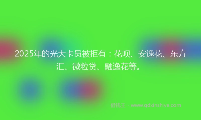 2025年的光大卡员被拒有：花呗、安逸花、东方汇、微粒贷、融逸花等。