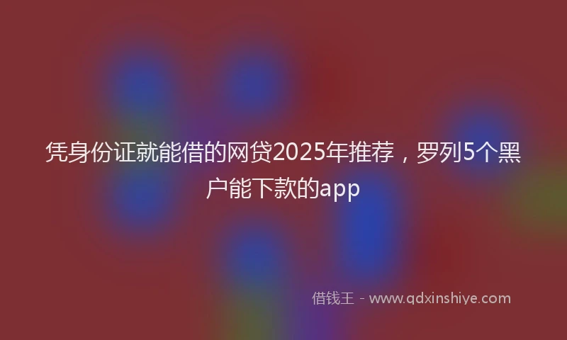 凭身份证就能借的网贷2025年推荐，罗列5个黑户能下款的app