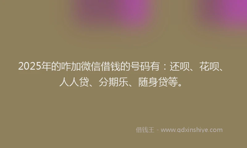 2025年的咋加微信借钱的号码有：还呗、花呗、人人贷、分期乐、随身贷等。
