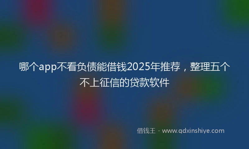 哪个app不看负债能借钱2025年推荐，整理五个不上征信的贷款软件