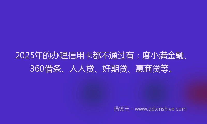 2025年的办理信用卡都不通过有：度小满金融、360借条、人人贷、好期贷、惠商贷等。