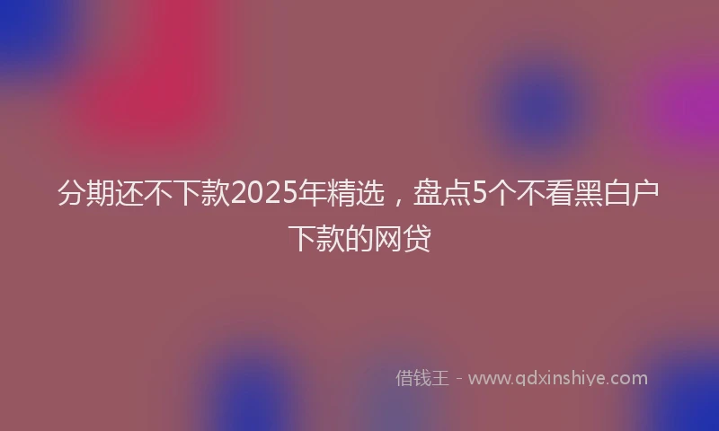 分期还不下款2025年精选，盘点5个不看黑白户下款的网贷