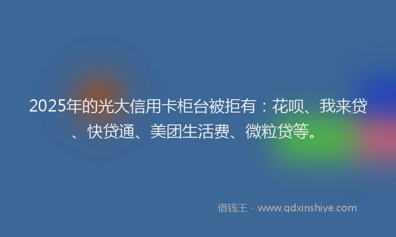 2025年的光大信用卡柜台被拒有：花呗、我来贷、快贷通、美团生活费、微粒贷等。