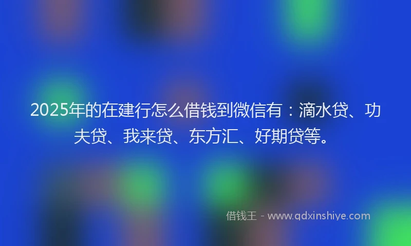 2025年的在建行怎么借钱到微信有：滴水贷、功夫贷、我来贷、东方汇、好期贷等。