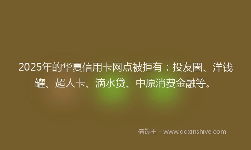 2025年的华夏信用卡网点被拒有：投友圈、洋钱罐、超人卡、滴水贷、中原消费金融等。