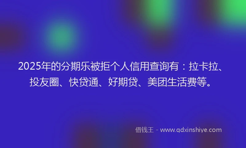 2025年的分期乐被拒个人信用查询有：拉卡拉、投友圈、快贷通、好期贷、美团生活费等。