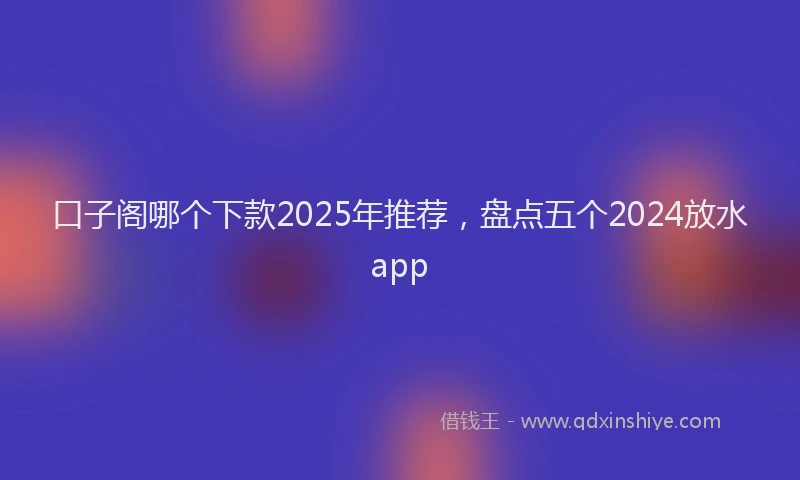 口子阁哪个下款2025年推荐，盘点五个2024放水app
