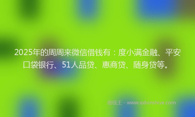 2025年的周周来微信借钱有：度小满金融、平安口袋银行、51人品贷、惠商贷、随身贷等。
