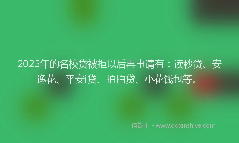 2025年的名校贷被拒以后再申请有：读秒贷、安逸花、平安i贷、拍拍贷、小花钱包等。
