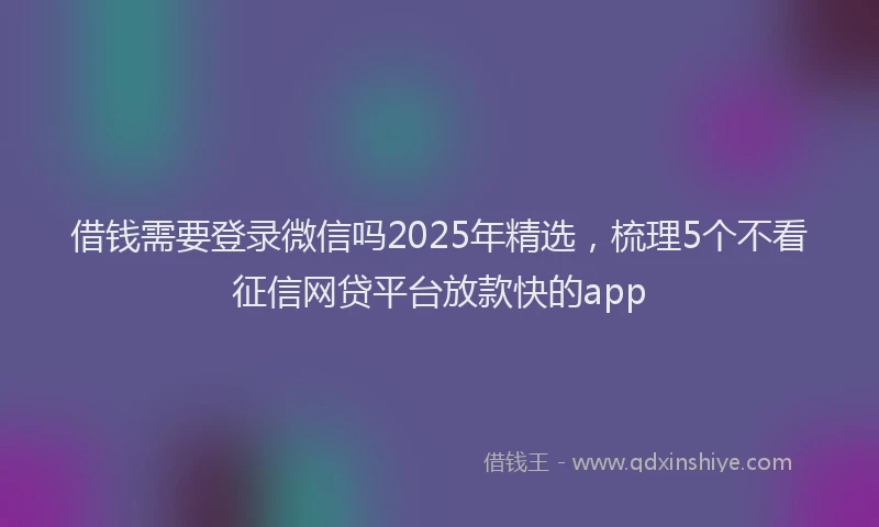 借钱需要登录微信吗2025年精选，梳理5个不看征信网贷平台放款快的app