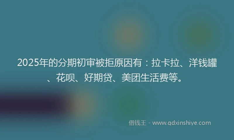 2025年的分期初审被拒原因有：拉卡拉、洋钱罐、花呗、好期贷、美团生活费等。