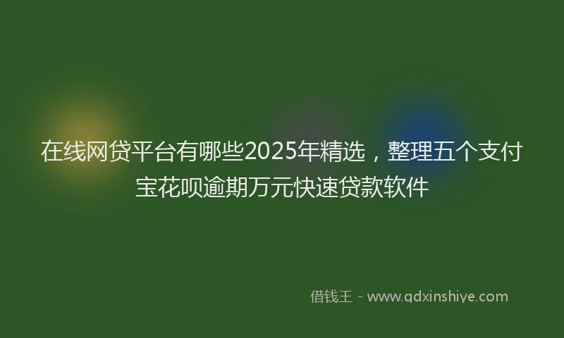 在线网贷平台有哪些2025年精选，整理五个支付宝花呗逾期万元快速贷款软件