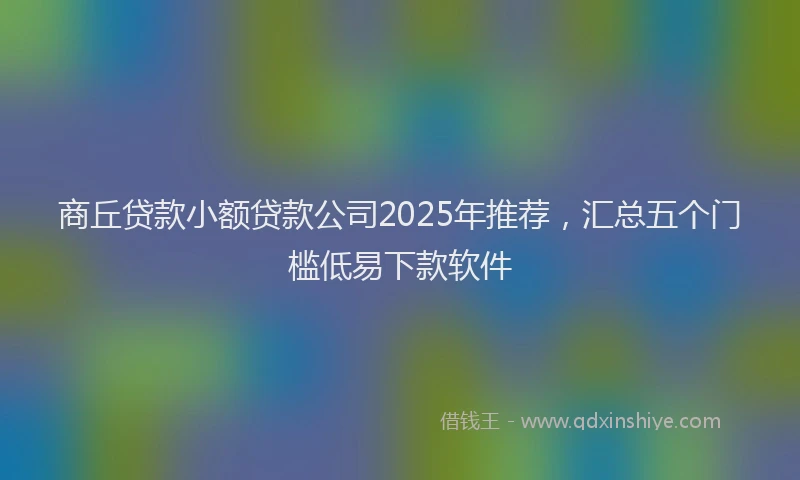商丘贷款小额贷款公司2025年推荐，汇总五个门槛低易下款软件