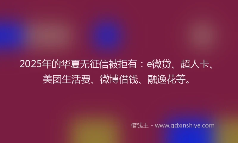 2025年的华夏无征信被拒有：e微贷、超人卡、美团生活费、微博借钱、融逸花等。
