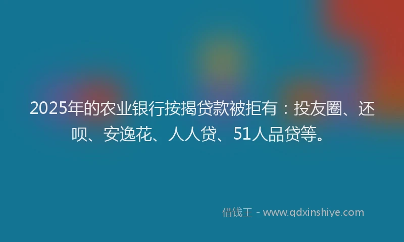 2025年的农业银行按揭贷款被拒有：投友圈、还呗、安逸花、人人贷、51人品贷等。