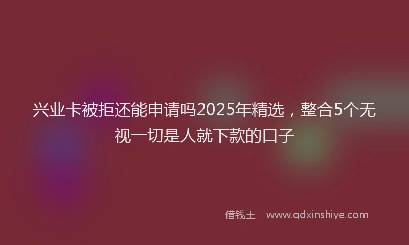 兴业卡被拒还能申请吗2025年精选，整合5个无视一切是人就下款的口子
