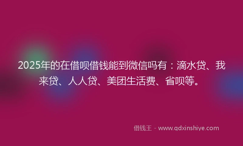 2025年的在借呗借钱能到微信吗有：滴水贷、我来贷、人人贷、美团生活费、省呗等。