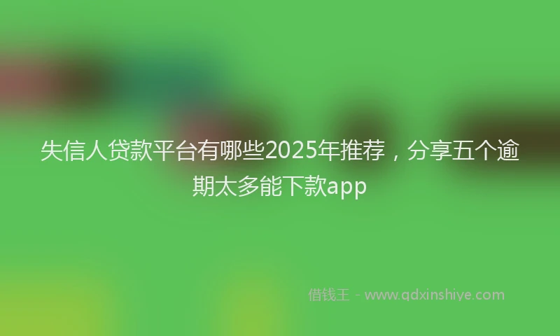 失信人贷款平台有哪些2025年推荐，分享五个逾期太多能下款app