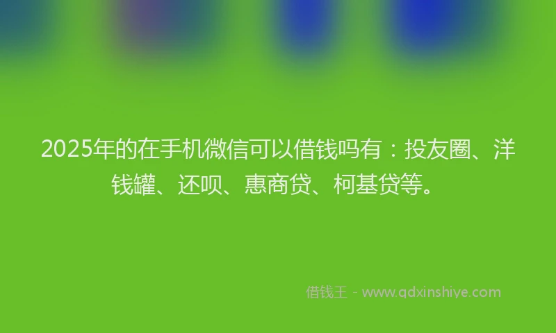 2025年的在手机微信可以借钱吗有：投友圈、洋钱罐、还呗、惠商贷、柯基贷等。