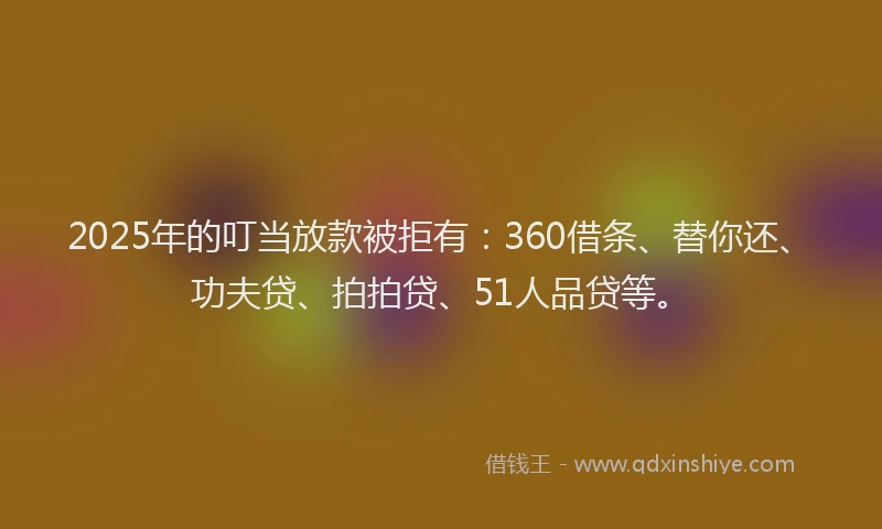 2025年的叮当放款被拒有：360借条、替你还、功夫贷、拍拍贷、51人品贷等。