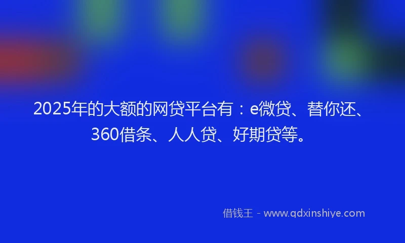 2025年的大额的网贷平台有：e微贷、替你还、360借条、人人贷、好期贷等。
