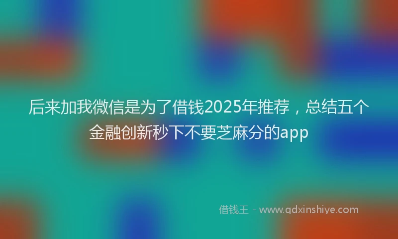 后来加我微信是为了借钱2025年推荐，总结五个金融创新秒下不要芝麻分的app